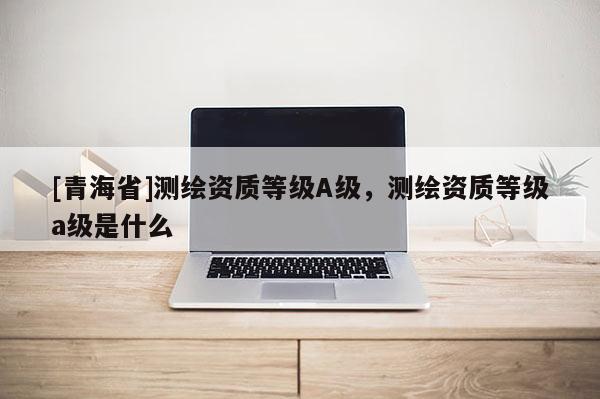 [青海省]测绘资质等级A级，测绘资质等级a级是什么