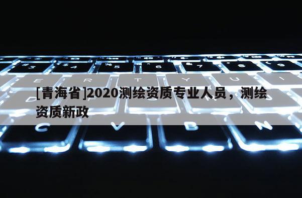 [青海省]2020测绘资质专业人员，测绘资质新政