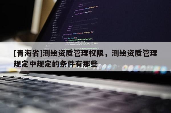 [青海省]测绘资质管理权限，测绘资质管理规定中规定的条件有那些