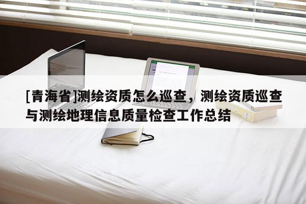 [青海省]测绘资质怎么巡查，测绘资质巡查与测绘地理信息质量检查工作总结