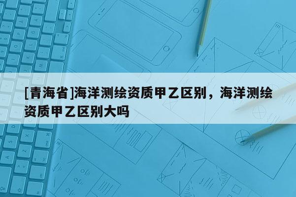 [青海省]海洋测绘资质甲乙区别，海洋测绘资质甲乙区别大吗