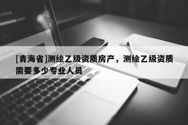 [青海省]测绘乙级资质房产，测绘乙级资质需要多少专业人员