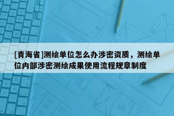 [青海省]测绘单位怎么办涉密资质，测绘单位内部涉密测绘成果使用流程规章制度