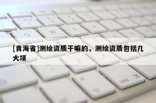 [青海省]测绘资质干嘛的，测绘资质包括几大项