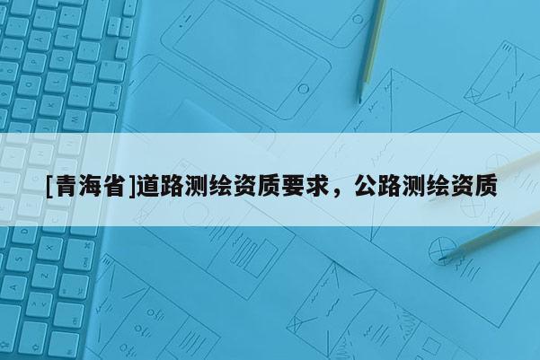 [青海省]道路测绘资质要求，公路测绘资质