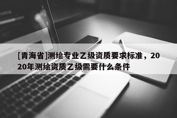 [青海省]测绘专业乙级资质要求标准，2020年测绘资质乙级需要什么条件