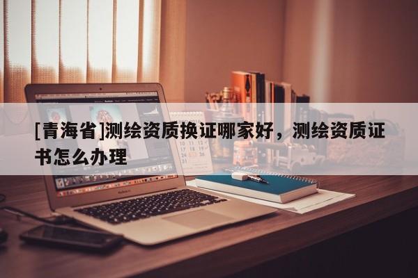 [青海省]测绘资质换证哪家好，测绘资质证书怎么办理