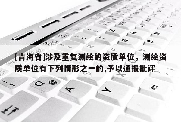 [青海省]涉及重复测绘的资质单位，测绘资质单位有下列情形之一的,予以通报批评