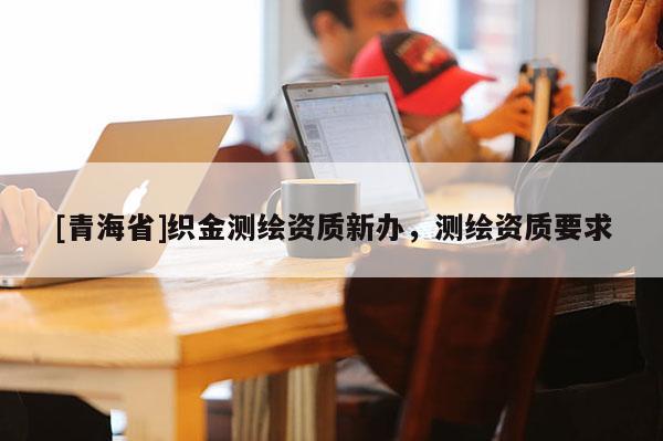 [青海省]织金测绘资质新办，测绘资质要求