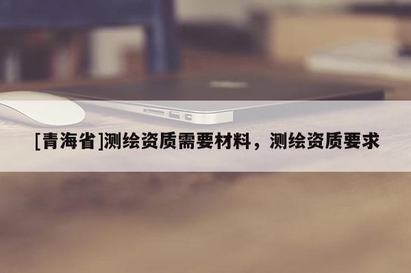 [青海省]测绘资质需要材料，测绘资质要求