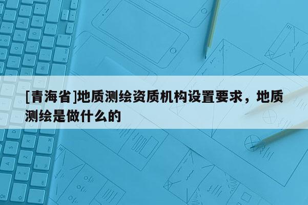[青海省]地质测绘资质机构设置要求，地质测绘是做什么的