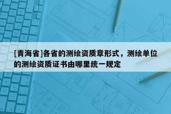 [青海省]各省的测绘资质章形式，测绘单位的测绘资质证书由哪里统一规定