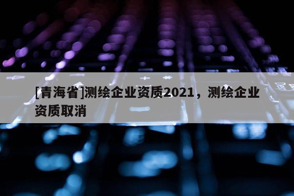 [青海省]测绘企业资质2021，测绘企业资质取消