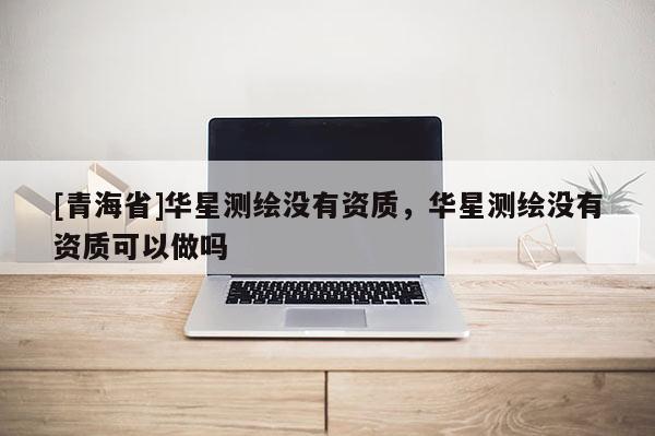 [青海省]华星测绘没有资质，华星测绘没有资质可以做吗