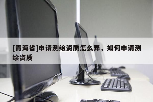 [青海省]申请测绘资质怎么弄，如何申请测绘资质