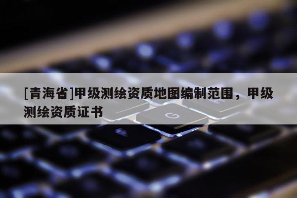 [青海省]甲级测绘资质地图编制范围，甲级测绘资质证书
