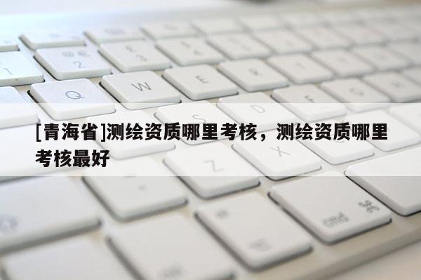 [青海省]测绘资质哪里考核，测绘资质哪里考核最好
