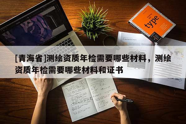 [青海省]测绘资质年检需要哪些材料，测绘资质年检需要哪些材料和证书