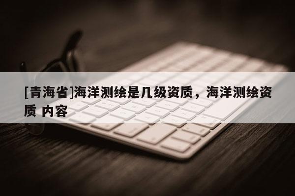 [青海省]海洋测绘是几级资质，海洋测绘资质 内容
