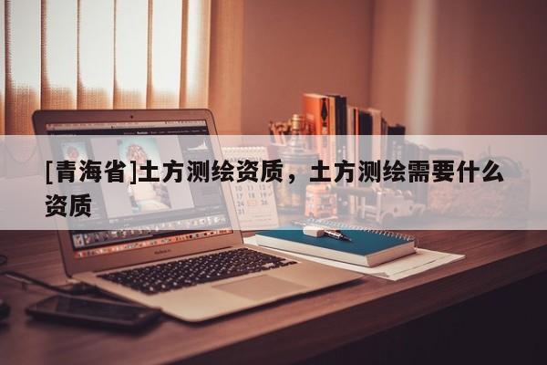 [青海省]土方测绘资质，土方测绘需要什么资质