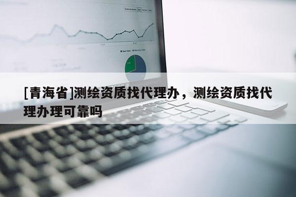 [青海省]测绘资质找代理办，测绘资质找代理办理可靠吗