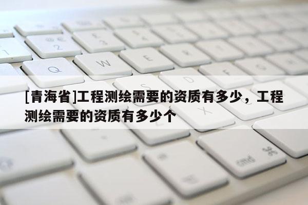 [青海省]工程测绘需要的资质有多少，工程测绘需要的资质有多少个