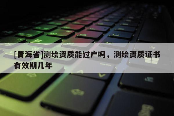 [青海省]测绘资质能过户吗，测绘资质证书有效期几年