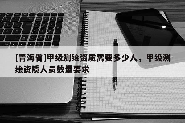 [青海省]甲级测绘资质需要多少人，甲级测绘资质人员数量要求