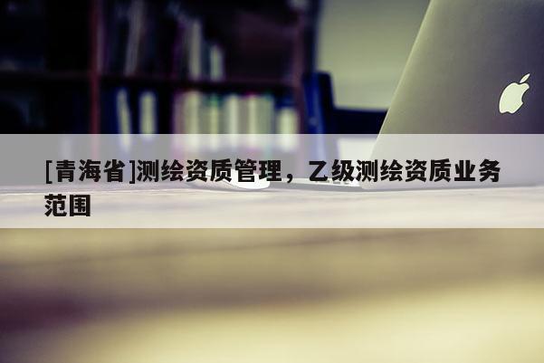 [青海省]测绘资质管理，乙级测绘资质业务范围