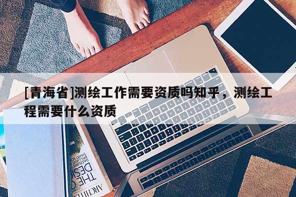[青海省]测绘工作需要资质吗知乎，测绘工程需要什么资质