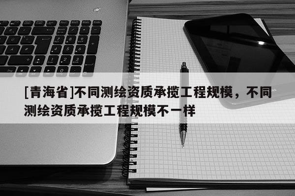 [青海省]不同测绘资质承揽工程规模，不同测绘资质承揽工程规模不一样
