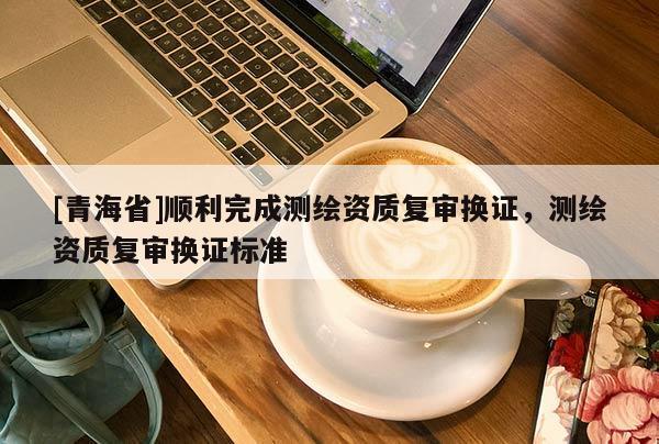[青海省]顺利完成测绘资质复审换证，测绘资质复审换证标准