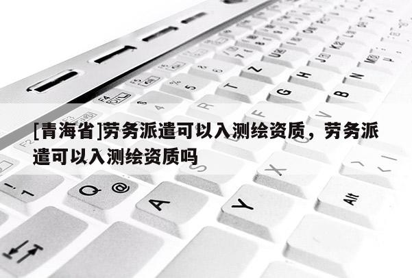 [青海省]劳务派遣可以入测绘资质，劳务派遣可以入测绘资质吗