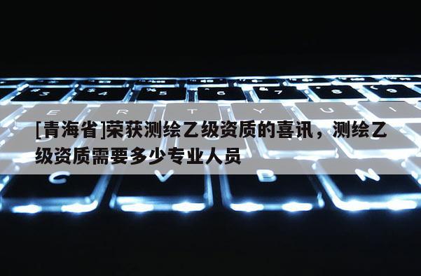 [青海省]荣获测绘乙级资质的喜讯，测绘乙级资质需要多少专业人员