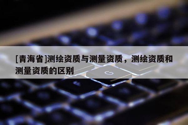 [青海省]测绘资质与测量资质，测绘资质和测量资质的区别