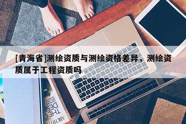 [青海省]测绘资质与测绘资格差异，测绘资质属于工程资质吗