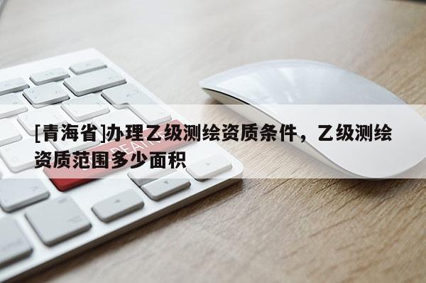 [青海省]办理乙级测绘资质条件，乙级测绘资质范围多少面积