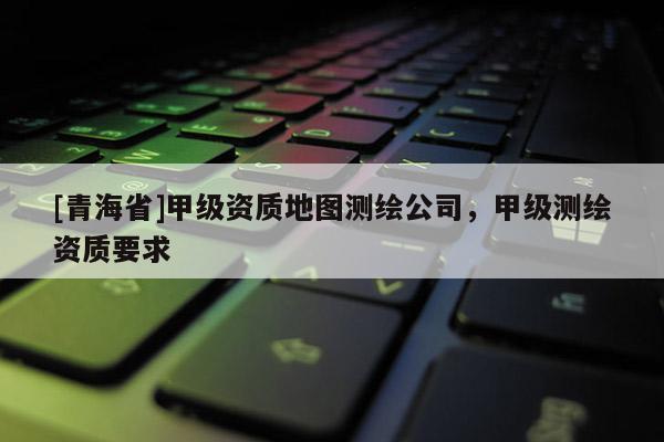 [青海省]甲级资质地图测绘公司，甲级测绘资质要求