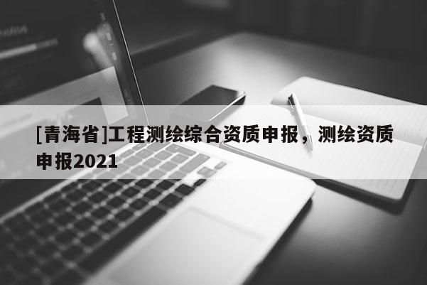 [青海省]工程测绘综合资质申报，测绘资质申报2021