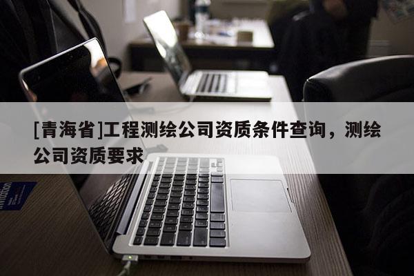 [青海省]工程测绘公司资质条件查询，测绘公司资质要求