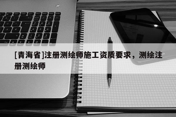 [青海省]注册测绘师施工资质要求，测绘注册测绘师