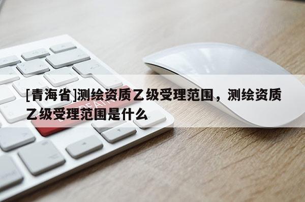 [青海省]测绘资质乙级受理范围，测绘资质乙级受理范围是什么