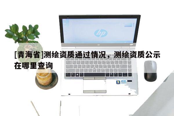 [青海省]测绘资质通过情况，测绘资质公示在哪里查询