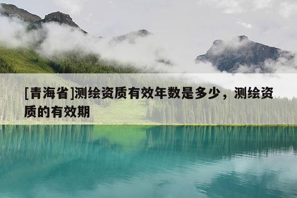 [青海省]测绘资质有效年数是多少，测绘资质的有效期