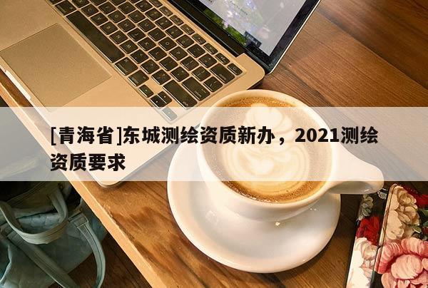 [青海省]东城测绘资质新办，2021测绘资质要求