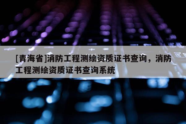[青海省]消防工程测绘资质证书查询，消防工程测绘资质证书查询系统