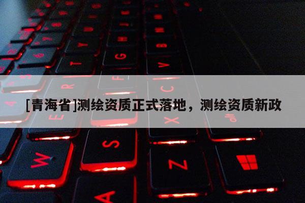 [青海省]测绘资质正式落地，测绘资质新政