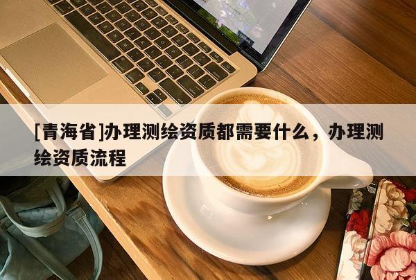 [青海省]办理测绘资质都需要什么，办理测绘资质流程