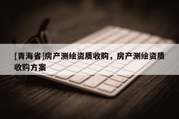 [青海省]房产测绘资质收购，房产测绘资质收购方案