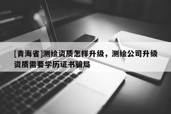 [青海省]测绘资质怎样升级，测绘公司升级资质需要学历证书骗局